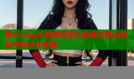 糖心vlog小晗喵资源合集高清直达精彩内容尽在掌握
