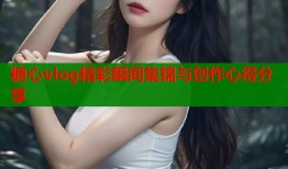 糖心vlog精彩瞬间集锦与创作心得分享