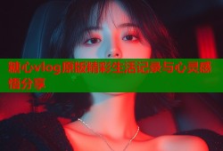 糖心vlog原版精彩生活记录与心灵感悟分享
