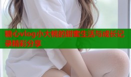 糖心vlog小大桃的甜蜜生活与成长记录精彩分享