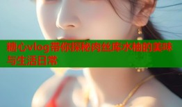 糖心vlog带你探秘肉丝库水柚的美味与生活日常
