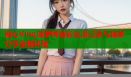 糖心Vlog菠萝啤精彩生活记录与独家分享全新体验
