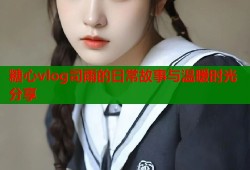 糖心vlog司雨的日常故事与温暖时光分享