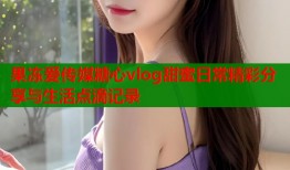 果冻爱传媒糖心vlog甜蜜日常精彩分享与生活点滴记录