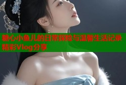 糖心小鱼儿的日常探险与温馨生活记录精彩Vlog分享