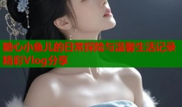 糖心小鱼儿的日常探险与温馨生活记录精彩Vlog分享