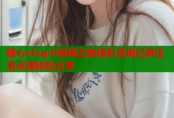 糖心vlog小晗喵合集精彩呈现记录生活点滴轻松分享