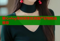 糖心vlog带你探索优质国产好物精选推荐
