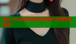 糖心vlog带你探索优质国产好物精选推荐