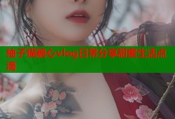 柚子猫糖心vlog日常分享甜蜜生活点滴