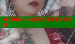 柚子猫糖心vlog日常分享甜蜜生活点滴