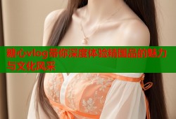 糖心vlog带你深度体验精国品的魅力与文化风采