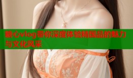 糖心vlog带你深度体验精国品的魅力与文化风采