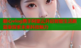 糖心vlog携手阿里云开启智能生活新篇章探索未来科技魅力