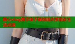 糖心vlog携手柚子猫刻晴共赏精彩生活点滴
