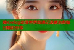 糖心vlog动漫世界奇遇记温暖治愈每日精彩分享