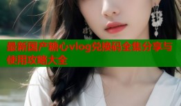 最新国产糖心vlog兑换码全集分享与使用攻略大全