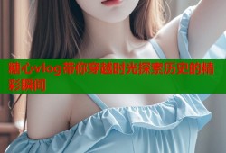 糖心vlog带你穿越时光探索历史的精彩瞬间