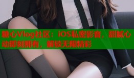 糖心Vlog社区：iOS私密影音，甜腻心动即刻拥有，解锁无限精彩