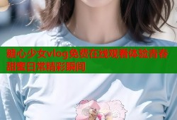 糖心少女vlog免费在线观看体验青春甜蜜日常精彩瞬间