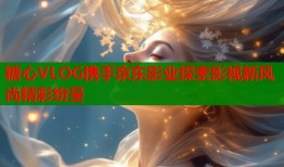 糖心VLOG携手京东影业探索影视新风尚精彩纷呈