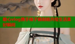 糖心vlog携手柚子猫刻晴共绘生活美好瞬间