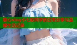 糖心vlog小七软同学的日常分享与温暖生活记录