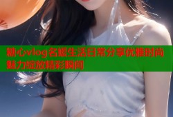 糖心vlog名媛生活日常分享优雅时尚魅力绽放精彩瞬间