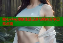 糖心vlog原创生活记录与精彩分享日常点滴