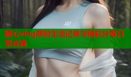 糖心vlog原创生活记录与精彩分享日常点滴