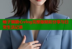 柚子猫糖心vlog完整版精彩分享与日常生活记录