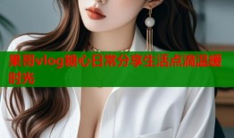 果哥vlog糖心日常分享生活点滴温暖时光
