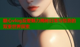 糖心vlog反差魅力揭秘日常与惊喜的双重世界探索