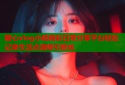 糖心vlog小晗精彩日常分享平台轻松记录生活点滴吸引粉丝