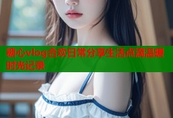 糖心vlog合欢日常分享生活点滴温暖时光记录