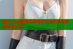 糖心vlog南陵在线精彩生活记录与美好瞬间分享