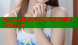 糖心vlog携手精东影业共创影视新纪元精彩呈现