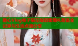 糖心Vlog柚子猫花嫁甜蜜婚礼筹备全记录与生活点滴分享