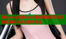 糖心vlog传媒nana带你领略真实生活精彩瞬间与多元创作体验