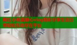 网红小桃酱糖心vlog精彩分享生活日常轻松互动尽在平台