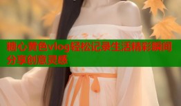 糖心黄色vlog轻松记录生活精彩瞬间分享创意灵感