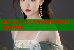 糖心vlog十大人气女主颜值与魅力全景排行揭秘