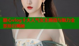 糖心vlog十大人气女主颜值与魅力全景排行揭秘