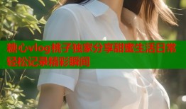 糖心vlog桃子独家分享甜蜜生活日常轻松记录精彩瞬间