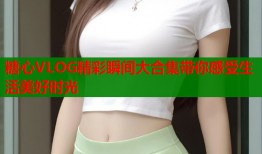 糖心VLOG精彩瞬间大合集带你感受生活美好时光