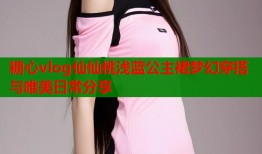 糖心vlog仙仙桃浅蓝公主裙梦幻穿搭与唯美日常分享