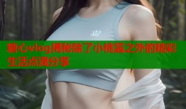 糖心vlog揭秘除了小桃酱之外的精彩生活点滴分享