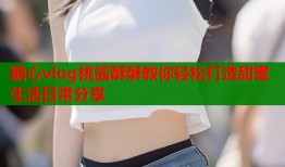 糖心vlog桃酱酥酥教你轻松打造甜蜜生活日常分享