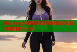 糖心vlog小晗喵西施带你发现生活美好瞬间精彩分享
