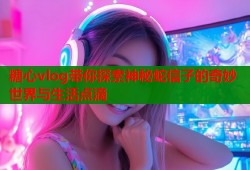 糖心vlog带你探索神秘蛇信子的奇妙世界与生活点滴